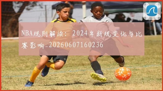 NBA规则解读:2024年新规变化与比赛影响_20260607160236