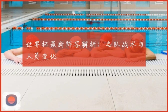 世界杯最新阵容解析:各队战术与人员变化