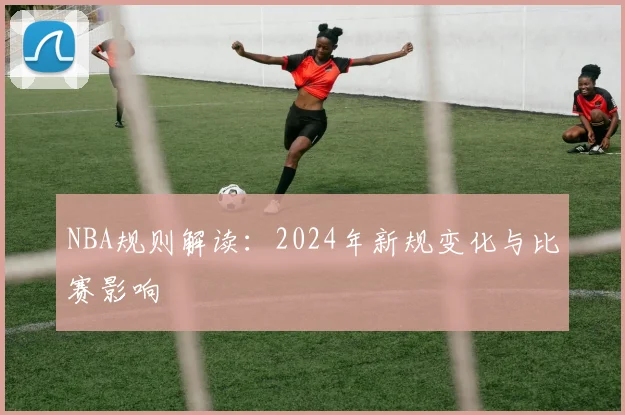 NBA规则解读：2024年新规变化与比赛影响