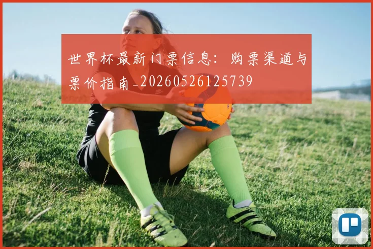 世界杯最新门票信息:购票渠道与票价指南_20260526125739
