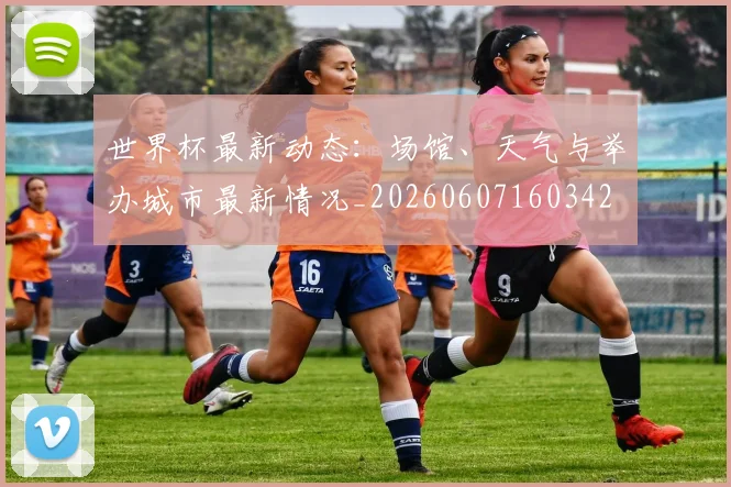 世界杯最新动态:场馆、天气与举办城市最新情况_20260607160342